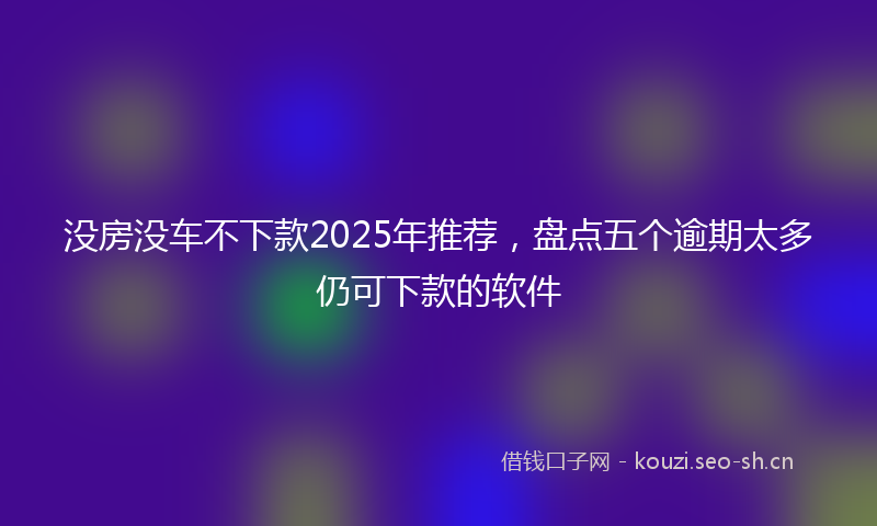 没房没车不下款2025年推荐，盘点五个逾期太多仍可下款的软件
