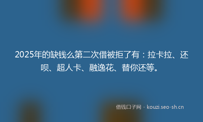2025年的缺钱么第二次借被拒了有：拉卡拉、还呗、超人卡、融逸花、替你还等。