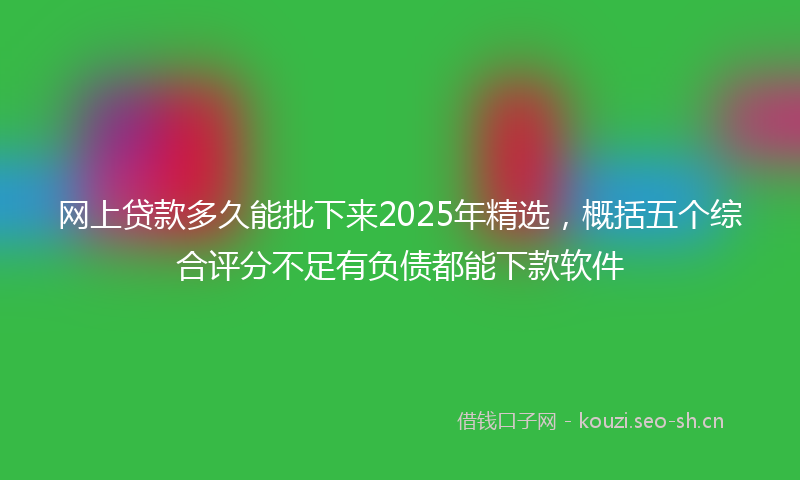 网上贷款多久能批下来2025年精选，概括五个综合评分不足有负债都能下款软件