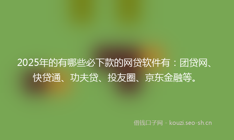 2025年的有哪些必下款的网贷软件有：团贷网、快贷通、功夫贷、投友圈、京东金融等。