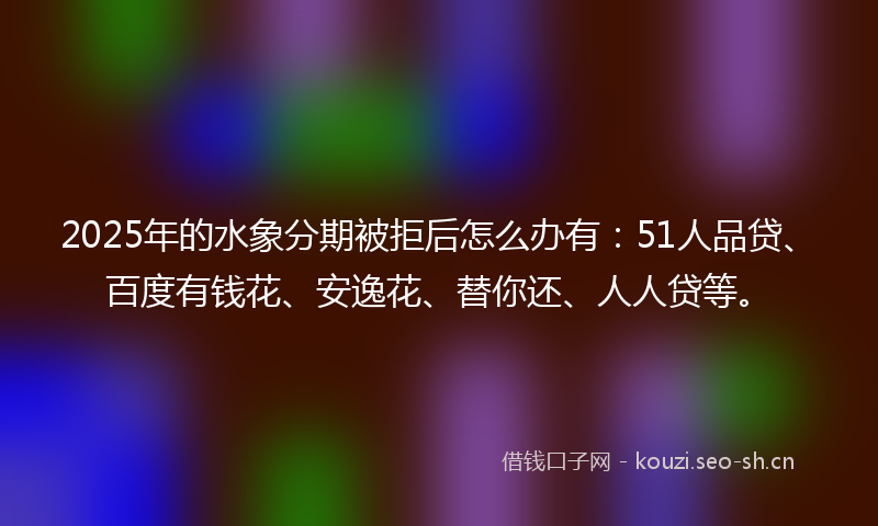 2025年的水象分期被拒后怎么办有：51人品贷、百度有钱花、安逸花、替你还、人人贷等。