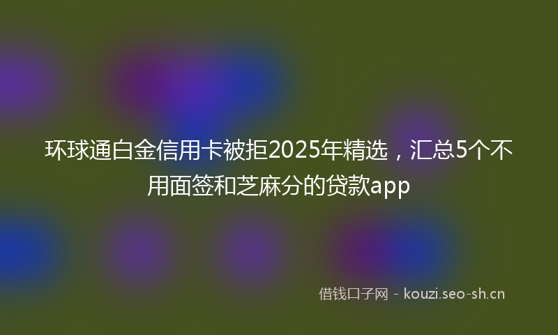 环球通白金信用卡被拒2025年精选，汇总5个不用面签和芝麻分的贷款app