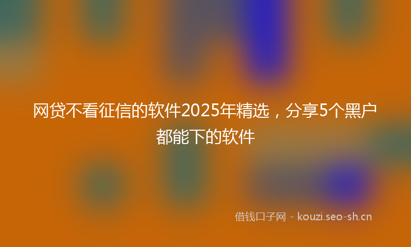 网贷不看征信的软件2025年精选，分享5个黑户都能下的软件