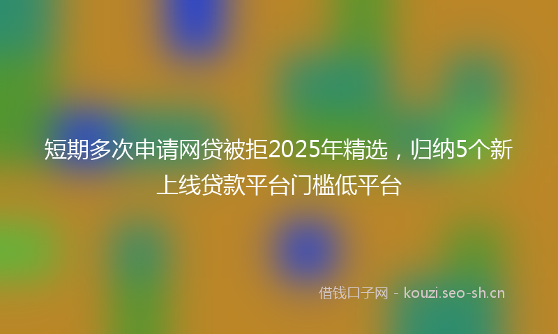 短期多次申请网贷被拒2025年精选，归纳5个新上线贷款平台门槛低平台