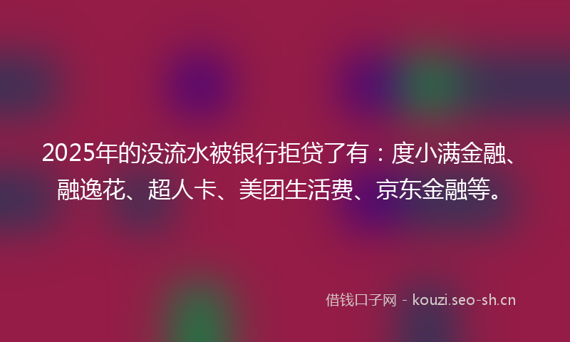 2025年的没流水被银行拒贷了有：度小满金融、融逸花、超人卡、美团生活费、京东金融等。