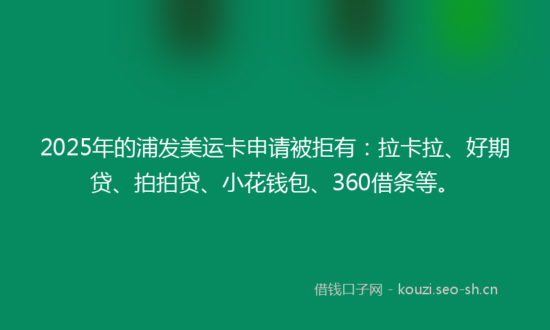 2025年的浦发美运卡申请被拒有：拉卡拉、好期贷、拍拍贷、小花钱包、360借条等。
