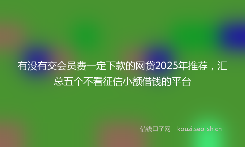 有没有交会员费一定下款的网贷2025年推荐，汇总五个不看征信小额借钱的平台
