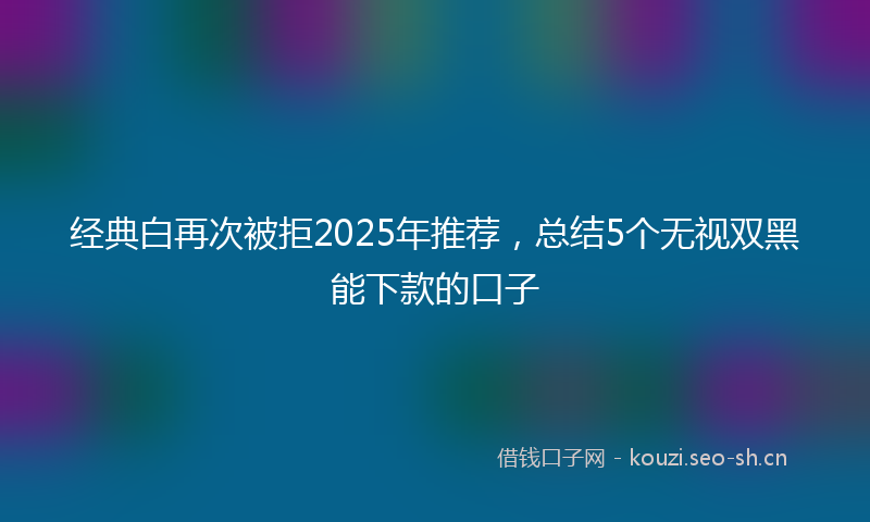 经典白再次被拒2025年推荐，总结5个无视双黑能下款的口子