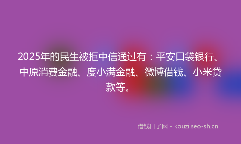 2025年的民生被拒中信通过有：平安口袋银行、中原消费金融、度小满金融、微博借钱、小米贷款等。