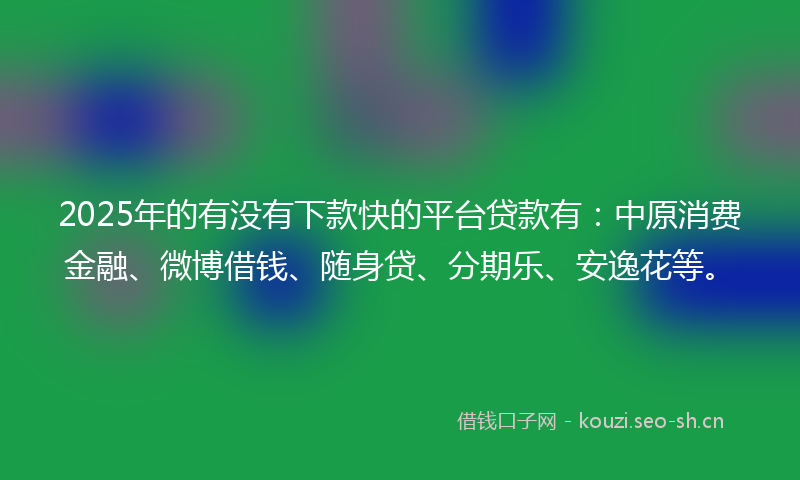 2025年的有没有下款快的平台贷款有：中原消费金融、微博借钱、随身贷、分期乐、安逸花等。
