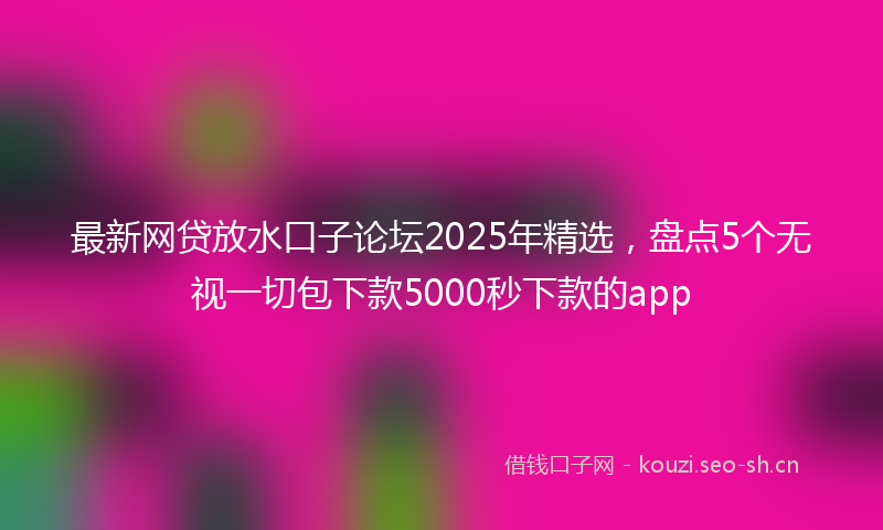 最新网贷放水口子论坛2025年精选，盘点5个无视一切包下款5000秒下款的app