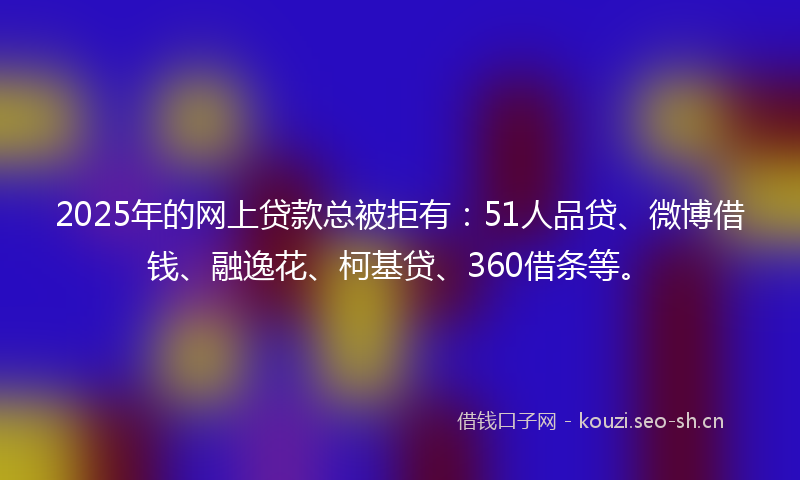 2025年的网上贷款总被拒有：51人品贷、微博借钱、融逸花、柯基贷、360借条等。