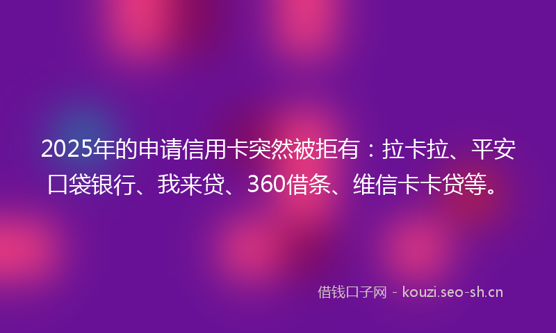 2025年的申请信用卡突然被拒有：拉卡拉、平安口袋银行、我来贷、360借条、维信卡卡贷等。