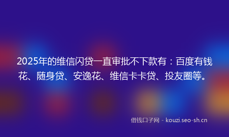 2025年的维信闪贷一直审批不下款有：百度有钱花、随身贷、安逸花、维信卡卡贷、投友圈等。