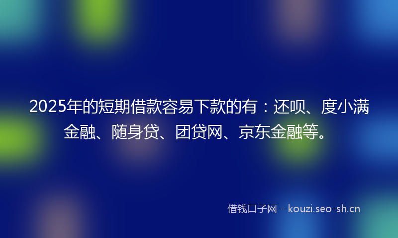 2025年的短期借款容易下款的有：还呗、度小满金融、随身贷、团贷网、京东金融等。