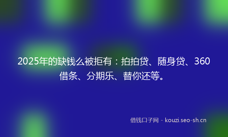 2025年的缺钱么被拒有：拍拍贷、随身贷、360借条、分期乐、替你还等。