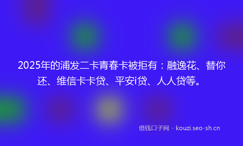 2025年的浦发二卡青春卡被拒有：融逸花、替你还、维信卡卡贷、平安i贷、人人贷等。