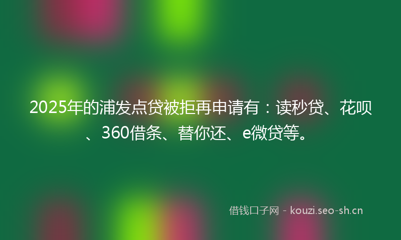 2025年的浦发点贷被拒再申请有：读秒贷、花呗、360借条、替你还、e微贷等。