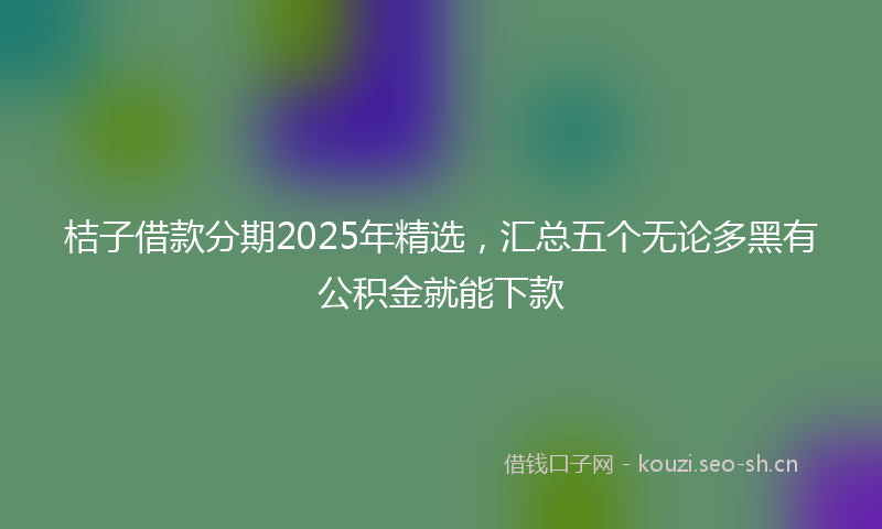 桔子借款分期2025年精选，汇总五个无论多黑有公积金就能下款