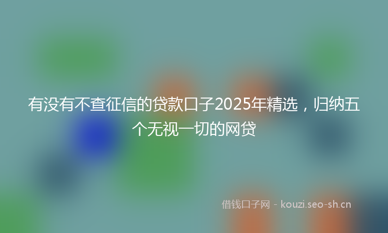 有没有不查征信的贷款口子2025年精选，归纳五个无视一切的网贷