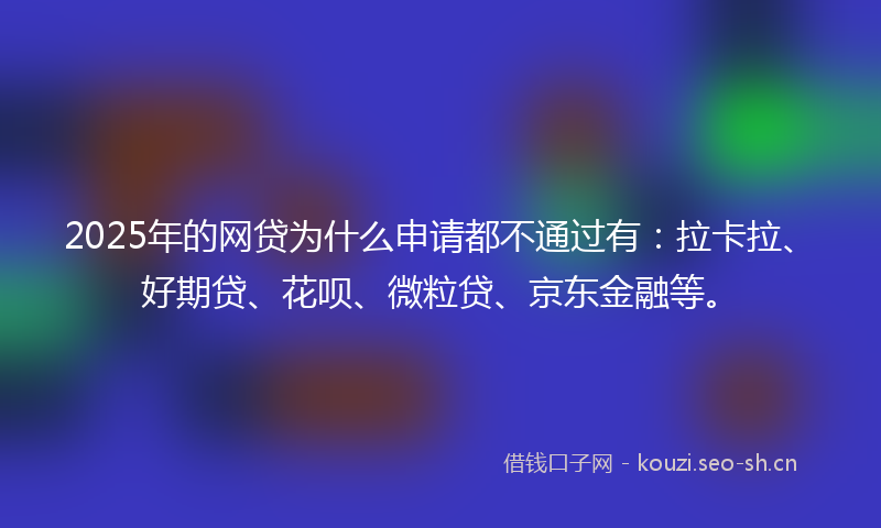 2025年的网贷为什么申请都不通过有：拉卡拉、好期贷、花呗、微粒贷、京东金融等。