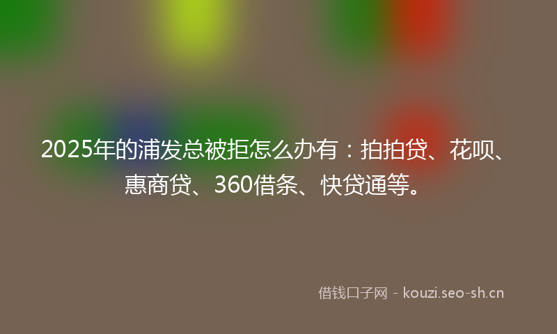 2025年的浦发总被拒怎么办有：拍拍贷、花呗、惠商贷、360借条、快贷通等。