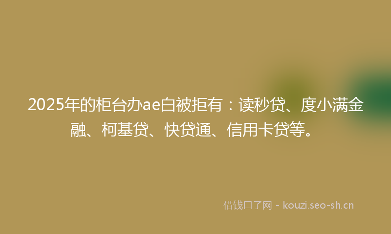 2025年的柜台办ae白被拒有：读秒贷、度小满金融、柯基贷、快贷通、信用卡贷等。