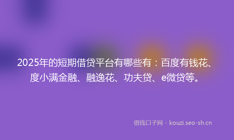 2025年的短期借贷平台有哪些有：百度有钱花、度小满金融、融逸花、功夫贷、e微贷等。