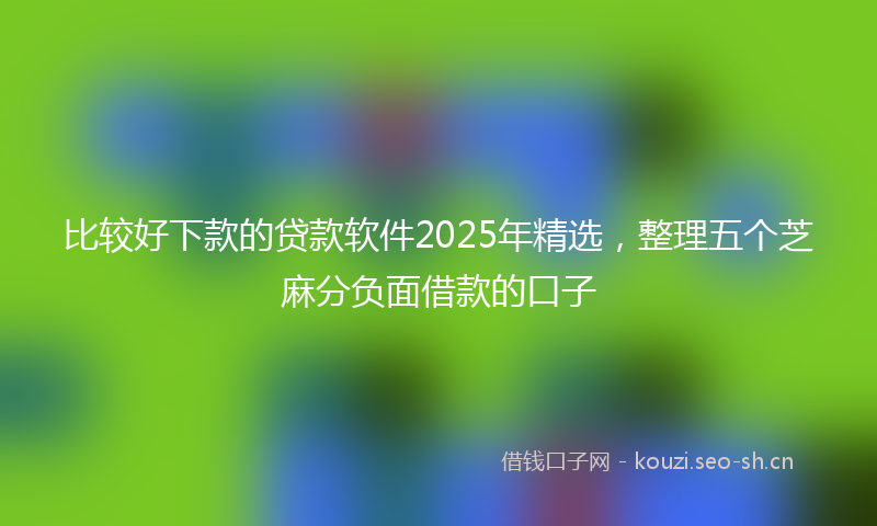 比较好下款的贷款软件2025年精选，整理五个芝麻分负面借款的口子
