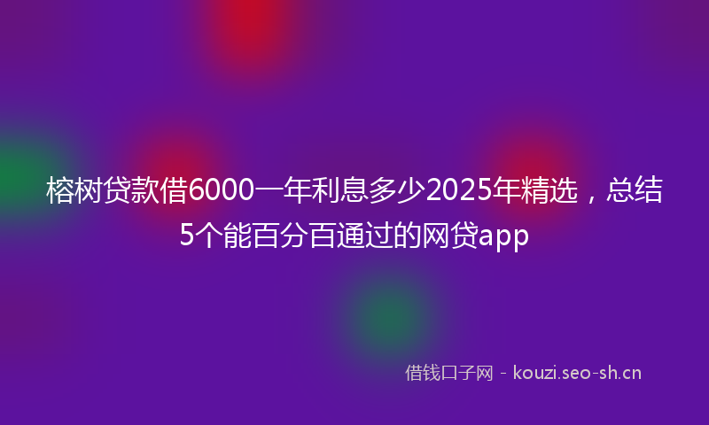 榕树贷款借6000一年利息多少2025年精选，总结5个能百分百通过的网贷app