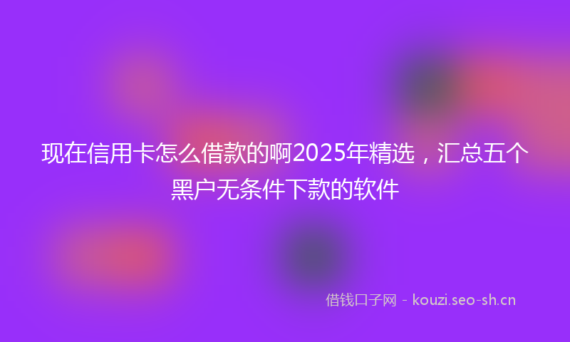 现在信用卡怎么借款的啊2025年精选，汇总五个黑户无条件下款的软件