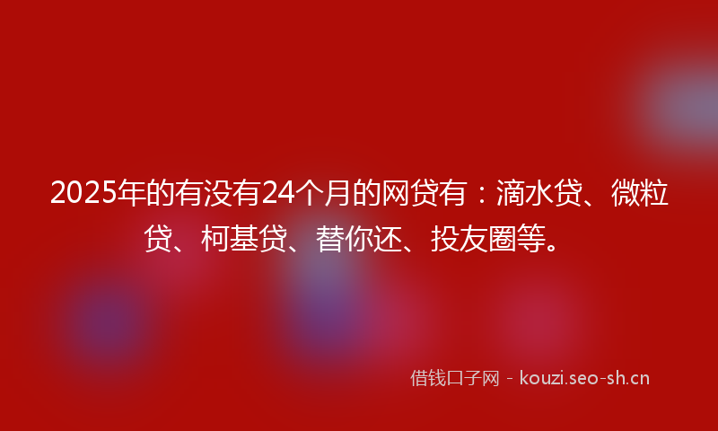 2025年的有没有24个月的网贷有：滴水贷、微粒贷、柯基贷、替你还、投友圈等。