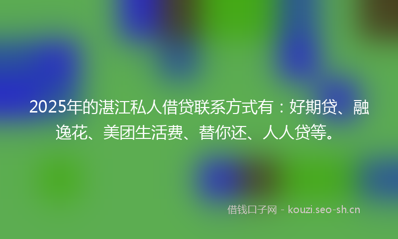 2025年的湛江私人借贷联系方式有：好期贷、融逸花、美团生活费、替你还、人人贷等。