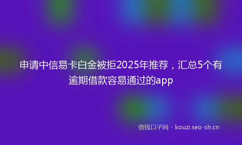 申请中信易卡白金被拒2025年推荐，汇总5个有逾期借款容易通过的app