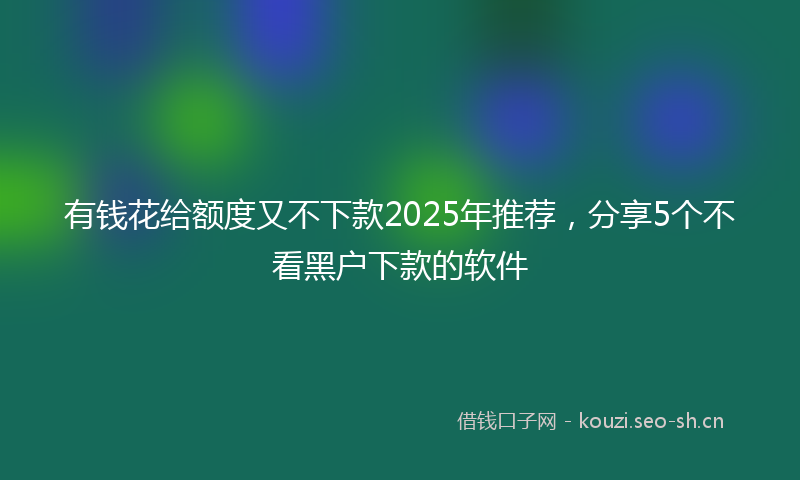 有钱花给额度又不下款2025年推荐，分享5个不看黑户下款的软件