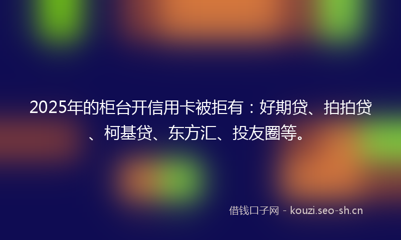 2025年的柜台开信用卡被拒有：好期贷、拍拍贷、柯基贷、东方汇、投友圈等。