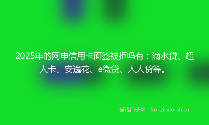 2025年的网申信用卡面签被拒吗有：滴水贷、超人卡、安逸花、e微贷、人人贷等。
