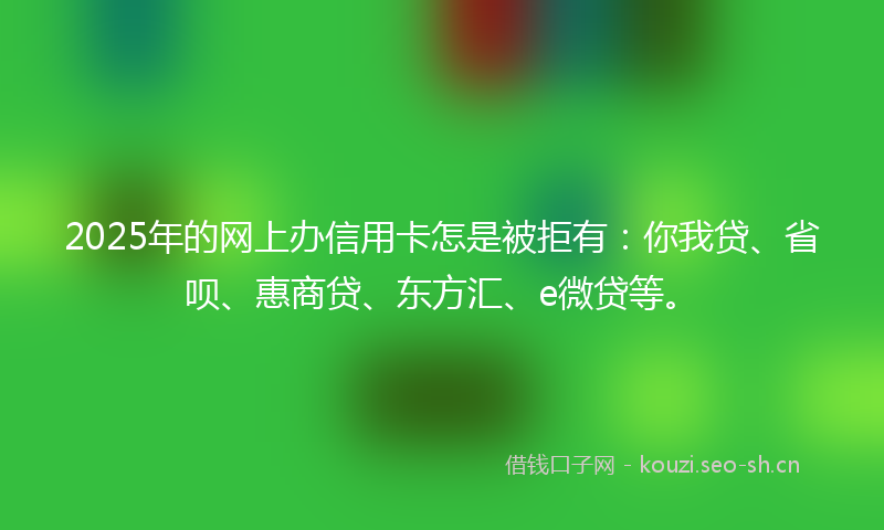 2025年的网上办信用卡怎是被拒有：你我贷、省呗、惠商贷、东方汇、e微贷等。