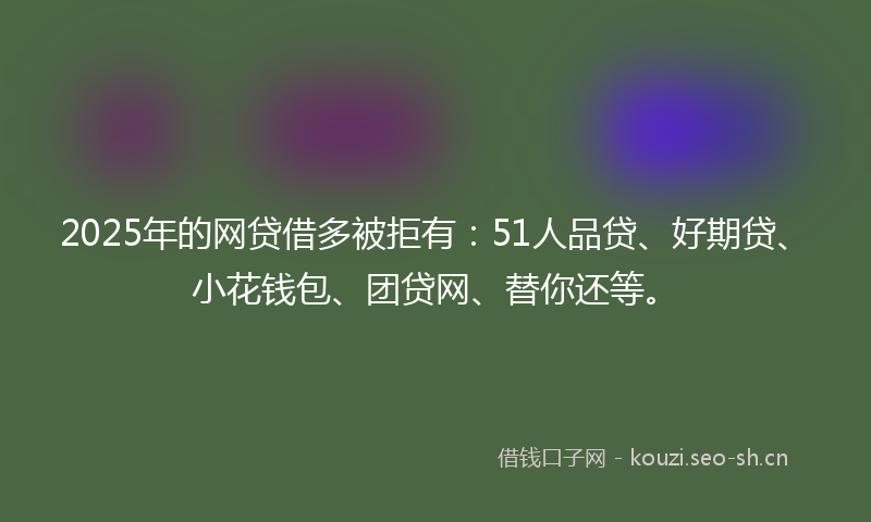 2025年的网贷借多被拒有：51人品贷、好期贷、小花钱包、团贷网、替你还等。