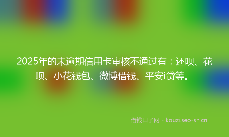 2025年的未逾期信用卡审核不通过有：还呗、花呗、小花钱包、微博借钱、平安i贷等。