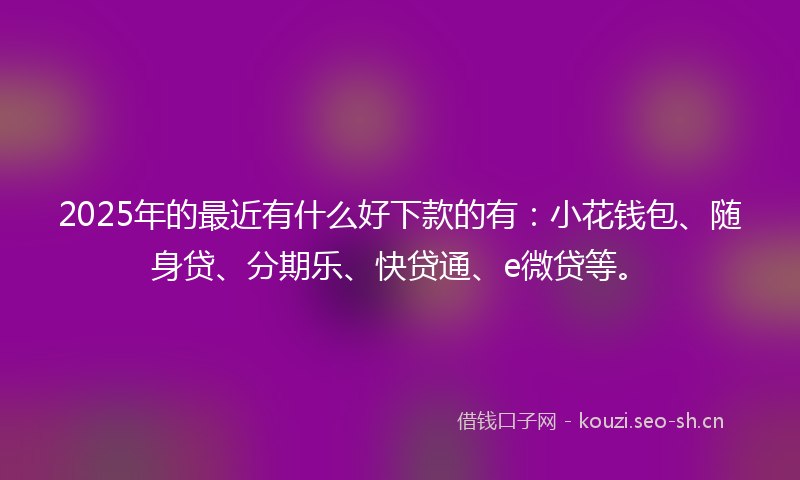 2025年的最近有什么好下款的有：小花钱包、随身贷、分期乐、快贷通、e微贷等。