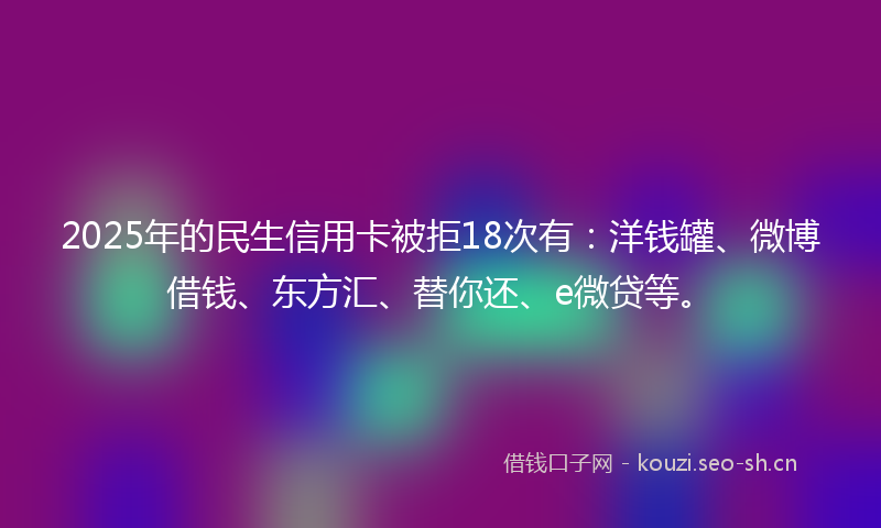 2025年的民生信用卡被拒18次有：洋钱罐、微博借钱、东方汇、替你还、e微贷等。