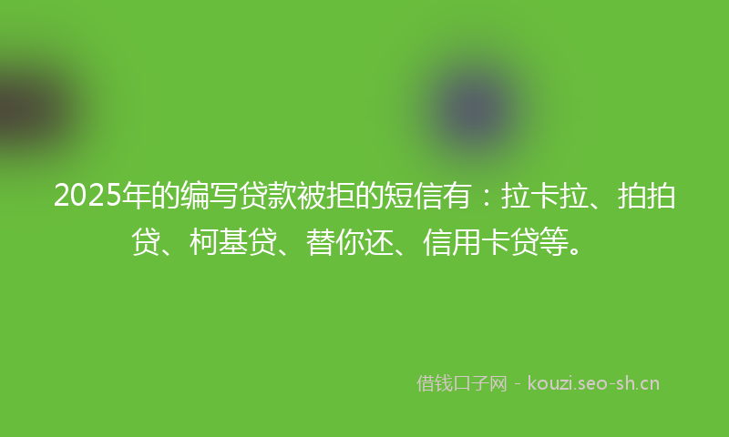 2025年的编写贷款被拒的短信有：拉卡拉、拍拍贷、柯基贷、替你还、信用卡贷等。