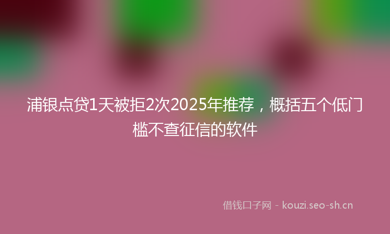 浦银点贷1天被拒2次2025年推荐，概括五个低门槛不查征信的软件