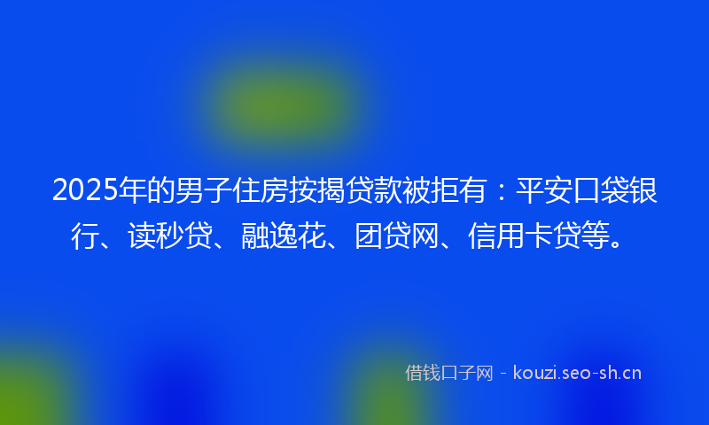 2025年的男子住房按揭贷款被拒有：平安口袋银行、读秒贷、融逸花、团贷网、信用卡贷等。