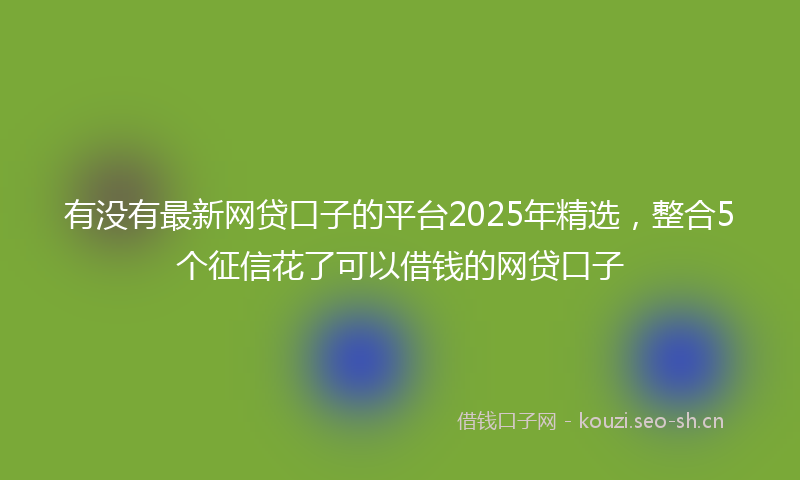 有没有最新网贷口子的平台2025年精选，整合5个征信花了可以借钱的网贷口子