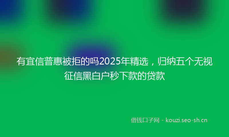 有宜信普惠被拒的吗2025年精选，归纳五个无视征信黑白户秒下款的贷款