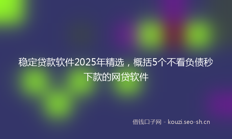 稳定贷款软件2025年精选，概括5个不看负债秒下款的网贷软件