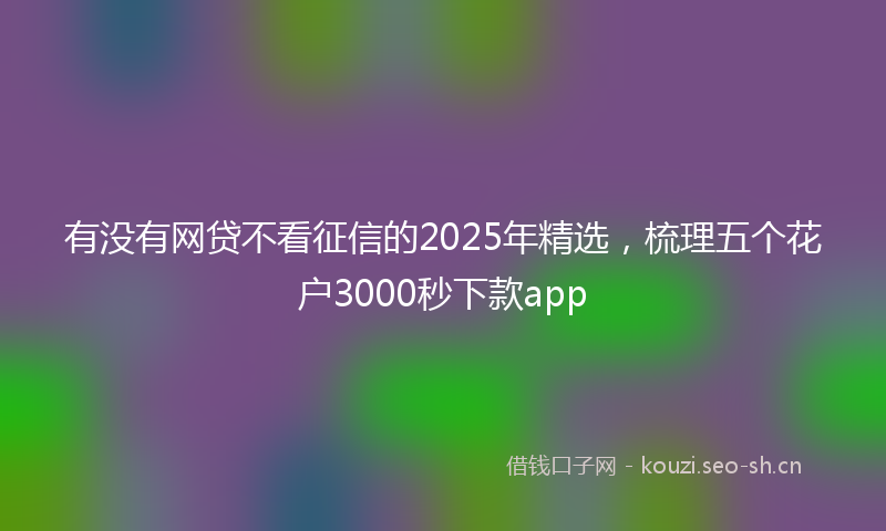 有没有网贷不看征信的2025年精选，梳理五个花户3000秒下款app