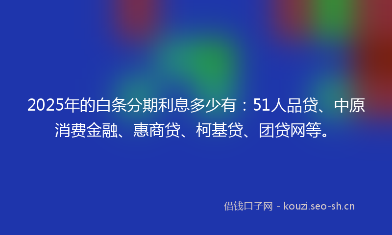 2025年的白条分期利息多少有：51人品贷、中原消费金融、惠商贷、柯基贷、团贷网等。
